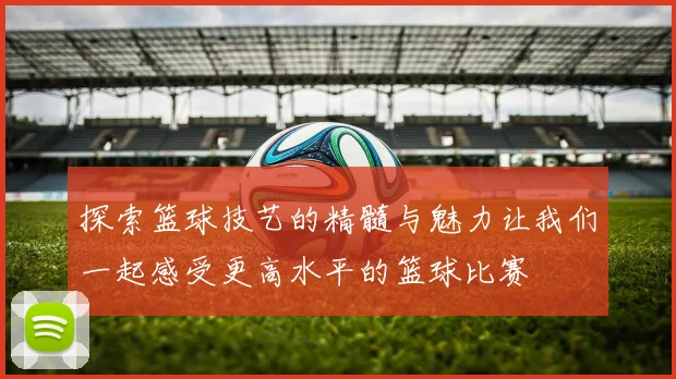 探索篮球技艺的精髓与魅力让我们一起感受更高水平的篮球比赛