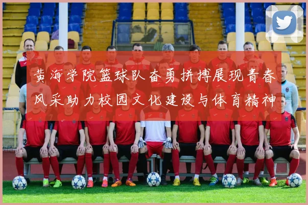 黄海学院篮球队奋勇拼搏展现青春风采助力校园文化建设与体育精神传承