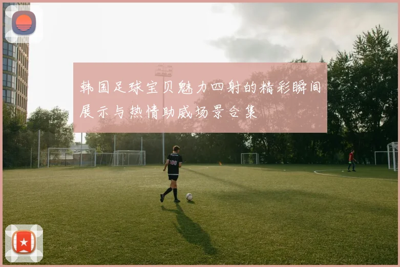 韩国足球宝贝魅力四射的精彩瞬间展示与热情助威场景合集