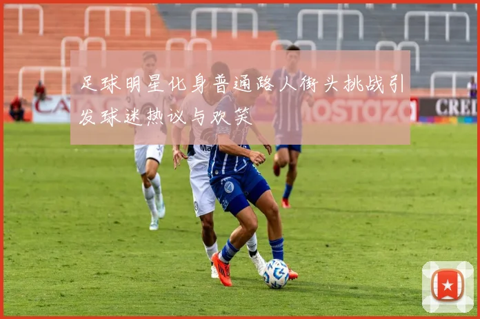 足球明星化身普通路人街头挑战引发球迷热议与欢笑
